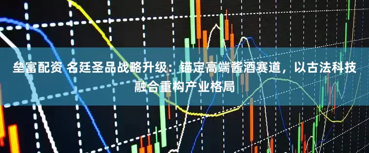 壘富配資 名廷圣品戰略升級:錨定高端醬酒賽道,以古法科技融合重構產業格局